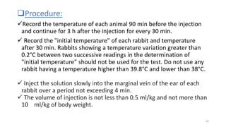 Procedure:
Record the temperature of each animal 90 min before the injection
and continue for 3 h after the injection for every 30 min.
 Record the "initial temperature" of each rabbit and temperature
after 30 min. Rabbits showing a temperature variation greater than
0.2°C between two successive readings in the determination of
"initial temperature" should not be used for the test. Do not use any
rabbit having a temperature higher than 39.8°C and lower than 38°C.
 Inject the solution slowly into the marginal vein of the ear of each
rabbit over a period not exceeding 4 min.
 The volume of injection is not less than 0.5 ml/kg and not more than
10 ml/kg of body weight.
44
 