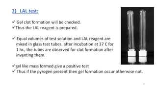 2) LAL test:
 Gel clot formation will be checked.
Thus the LAL reagent is prepared.
 Equal volumes of test solution and LAL reagent are
mixed in glass test tubes. after incubation at 37 C for
1 hr., the tubes are observed for clot formation after
inventing them.
gel like mass formed give a positive test
 Thus if the pyrogen present then gel formation occur otherwise not.
47
 