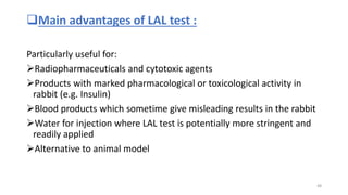 Main advantages of LAL test :
Particularly useful for:
Radiopharmaceuticals and cytotoxic agents
Products with marked pharmacological or toxicological activity in
rabbit (e.g. Insulin)
Blood products which sometime give misleading results in the rabbit
Water for injection where LAL test is potentially more stringent and
readily applied
Alternative to animal model
48
 