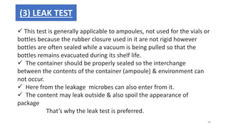  This test is generally applicable to ampoules, not used for the vials or
bottles because the rubber closure used in it are not rigid however
bottles are often sealed while a vacuum is being pulled so that the
bottles remains evacuated during its shelf life.
 The container should be properly sealed so the interchange
between the contents of the container (ampoule) & environment can
not occur.
 Here from the leakage microbes can also enter from it.
 The content may leak outside & also spoil the appearance of
package
That’s why the leak test is preferred.
(3) LEAK TEST
49
 