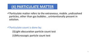 Particulate matter refers to the extraneous, mobile ,undissolved
particles, other than gas bubbles , unintentionally present in
solution.
Particulate count is done by:
(I)Light obscuration particle count test
(ii)Microscopic particle count test
(4) PARTICULATE MATTER
51
 