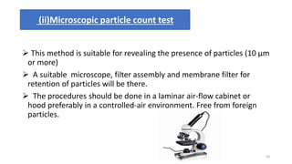  This method is suitable for revealing the presence of particles (10 μm
or more)
 A suitable microscope, filter assembly and membrane filter for
retention of particles will be there.
 The procedures should be done in a laminar air-flow cabinet or
hood preferably in a controlled-air environment. Free from foreign
particles.
(ii)Microscopic particle count test
54
 
