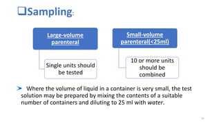 Sampling:
Where the volume of liquid in a container is very small, the test
solution may be prepared by mixing the contents of a suitable
number of containers and diluting to 25 ml with water.
Large-volume
parenteral
Single units should
be tested
Small-volume
parenteral(<25ml)
10 or more units
should be
combined
55
 