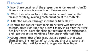 Process:
Invert the container of the preparation under examination 20
times successively in order to mix the contents.
Wash the outer surface of the container and remove the
closure carefully, avoiding contamination of the contents.
Filter the content through membrane filter slowly
Remove the content from membrane filter with flat-ended
forceps, place it on slide and allow it to dry in air after the filter
has been dried, place the slide on the stage of the microscope,
and scan the entire membrane filter under reflected light.
Count the number of particles that are equal to or greater
than 10 μm, the number of particles equal to or greater than
25 μm and the particles equal to or greater than 50 μm.
56
 