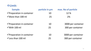 Limit:
Sample particle in µm max. No of particle
Preparation in container 10 12 %
More than 100 ml 25 2%
Preparation in container 10 3000 per container
With 100 ml 25 300 per container
Preparation in container 10 3000 per container
Less than 100 ml 25 300 per container
57
 