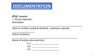 IPQC records
1. Visual inspection:
Description
________________________________________________________
Total no of filled, sealed & sterilized containers rejected
__________________
Nature of defects
____________________________________________________
Name of worker who examined:
(i ). ______________________
(ii). _____________________
(ii). _____________________
DOCUMENTATION
60
 