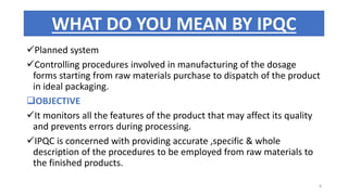 Planned system
Controlling procedures involved in manufacturing of the dosage
forms starting from raw materials purchase to dispatch of the product
in ideal packaging.
OBJECTIVE
It monitors all the features of the product that may affect its quality
and prevents errors during processing.
IPQC is concerned with providing accurate ,specific & whole
description of the procedures to be employed from raw materials to
the finished products.
WHAT DO YOU MEAN BY IPQC
8
 