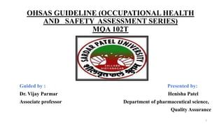 OHSAS GUIDELINE (OCCUPATIONAL HEALTH
AND SAFETY ASSESSMENT SERIES)
MQA 102T
Guided by : Presented by:
Dr. Vijay Parmar Henisha Patel
Associate professor Department of pharmaceutical science,
Quality Assurance
1
 