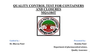 QUALITY CONTROL TEST FOR CONTAINERS
AND CLOSURES
MQA104T
Guided by : Presented by:
Dr. Bhavna Patel Henisha Patel
Department of pharmaceutical science,
Quality Assurance
1
 