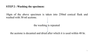 STEP 2 : Washing the specimen:
10gm of the above specimen is taken into 250ml conical flask and
washed with 30 ml acetone.
the washing is repeated
the acetone is decanted and dried after which it is used within 48 hr.
11
 