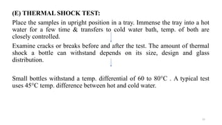 (E) THERMAL SHOCK TEST:
Place the samples in upright position in a tray. Immense the tray into a hot
water for a few time & transfers to cold water bath, temp. of both are
closely controlled.
Examine cracks or breaks before and after the test. The amount of thermal
shock a bottle can withstand depends on its size, design and glass
distribution.
Small bottles withstand a temp. differential of 60 to 80°C . A typical test
uses 45°C temp. difference between hot and cold water.
21
 