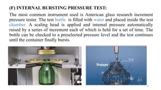 (F) INTERNAL BURSTING PRESSURE TEST:
The most common instrument used is American glass research increment
pressure tester. The test bottle is filled with water and placed inside the test
chamber. A scaling head is applied and internal pressure automatically
raised by a series of increment each of which is held for a set of time. The
bottle can be checked to a preselected pressure level and the test continues
until the container finally bursts.
22
 