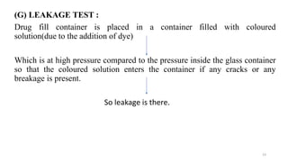 (G) LEAKAGE TEST :
Drug fill container is placed in a container filled with coloured
solution(due to the addition of dye)
Which is at high pressure compared to the pressure inside the glass container
so that the coloured solution enters the container if any cracks or any
breakage is present.
So leakage is there.
23
 