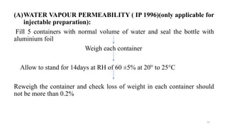 (A)WATER VAPOUR PERMEABILITY ( IP 1996)(only applicable for
injectable preparation):
Fill 5 containers with normal volume of water and seal the bottle with
aluminium foil
Weigh each container
Allow to stand for 14days at RH of 60 ±5% at 20ׄ° to 25°C
Reweigh the container and check loss of weight in each container should
not be more than 0.2%
25
 
