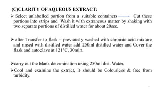 (C)CLARITY OF AQUEOUS EXTRACT:
 Select unlabelled portion from a suitable containers Cut these
portions into strips and Wash it with extraneous matter by shaking with
two separate portions of distilled water for about 20sec.
 after Transfer to flask – previously washed with chromic acid mixture
and rinsed with distilled water add 250ml distilled water and Cover the
flask and autoclave at 121°C, 30min.
carry out the blank determination using 250ml dist. Water.
Cool and examine the extract, it should be Colourless & free from
turbidity.
27
 