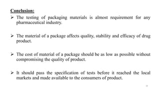 Conclusion:
 The testing of packaging materials is almost requirement for any
pharmaceutical industry.
 The material of a package affects quality, stability and efficacy of drug
product.
 The cost of material of a package should be as low as possible without
compromising the quality of product.
 It should pass the specification of tests before it reached the local
markets and made available to the consumers of product.
28
 