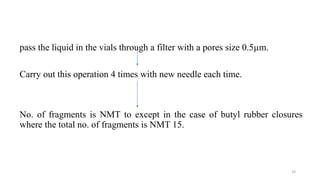 pass the liquid in the vials through a filter with a pores size 0.5µm.
Carry out this operation 4 times with new needle each time.
No. of fragments is NMT to except in the case of butyl rubber closures
where the total no. of fragments is NMT 15.
33
 