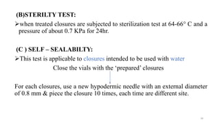 (B)STERILTY TEST:
when treated closures are subjected to sterilization test at 64-66° C and a
pressure of about 0.7 KPa for 24hr.
(C ) SELF – SEALABILTY:
This test is applicable to closures intended to be used with water
Close the vials with the ‘prepared’ closures
For each closures, use a new hypodermic needle with an external diameter
of 0.8 mm & piece the closure 10 times, each time are different site.
34
 