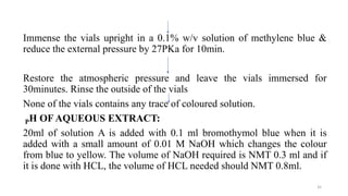 Immense the vials upright in a 0.1% w/v solution of methylene blue &
reduce the external pressure by 27PKa for 10min.
Restore the atmospheric pressure and leave the vials immersed for
30minutes. Rinse the outside of the vials
None of the vials contains any trace of coloured solution.
PH OF AQUEOUS EXTRACT:
20ml of solution A is added with 0.1 ml bromothymol blue when it is
added with a small amount of 0.01 M NaOH which changes the colour
from blue to yellow. The volume of NaOH required is NMT 0.3 ml and if
it is done with HCL, the volume of HCL needed should NMT 0.8ml.
35
 