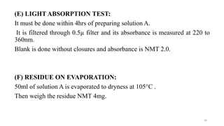 (E) LIGHT ABSORPTION TEST:
It must be done within 4hrs of preparing solution A.
It is filtered through 0.5µ filter and its absorbance is measured at 220 to
360nm.
Blank is done without closures and absorbance is NMT 2.0.
(F) RESIDUE ON EVAPORATION:
50ml of solution A is evaporated to dryness at 105°C .
Then weigh the residue NMT 4mg.
36
 