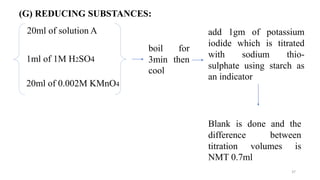 37
(G) REDUCING SUBSTANCES:
20ml of solution A
1ml of 1M H2SO4
20ml of 0.002M KMnO4
boil for
3min then
cool
add 1gm of potassium
iodide which is titrated
with sodium thio-
sulphate using starch as
an indicator
Blank is done and the
difference between
titration volumes is
NMT 0.7ml
 