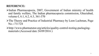 REFERENCE:
Indian Pharmacopoeia, 2007, Government of Indian ministry of health
and family welfare, The Indian pharmacopoeia commission, Ghaziabad,
volume-I, 6.1, 6.2, 6.3, 361-370
The Theory and Practice of Industrial Pharmacy by Leon Lachman, Page
No.:-711724
http://www.pharmatutor.org/articles/quality-control-testing-packaging-
materials (Accessed date 24/09/2016 )
39
 