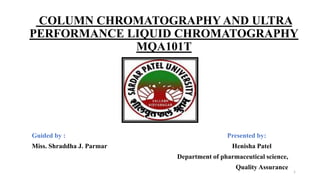 COLUMN CHROMATOGRAPHY AND ULTRA
PERFORMANCE LIQUID CHROMATOGRAPHY
MQA101T
Guided by : Presented by:
Miss. Shraddha J. Parmar Henisha Patel
Department of pharmaceutical science,
Quality Assurance
1
 