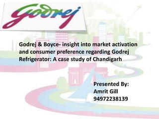 Godrej & Boyce- insight into market activation and consumer preference regarding Godrej Refrigerator: A case study of Chandigarh Presented By: Amrit Gill 94972238139 