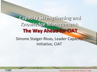 Simone Staiger-Rivas, Leader Capacity Initiative, CIAT Capacity Strengthening and Knowledge Management:  The Way Ahead for CIAT 