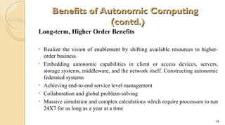 Benefits of Autonomic Computing
(contd.)
Long-term, Higher Order Benefits
•
•

•
•
•

Realize the vision of enablement by shifting available resources to higherorder business
Embedding autonomic capabilities in client or access devices, servers,
storage systems, middleware, and the network itself. Constructing autonomic
federated systems
Achieving end-to-end service level management
Collaboration and global problem-solving
Massive simulation and complex calculations which require processors to run
24X7 for as long as a year at a time
24

 