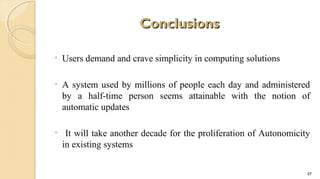 Conclusions
•

Users demand and crave simplicity in computing solutions

•

A system used by millions of people each day and administered
by a half-time person seems attainable with the notion of
automatic updates

•

It will take another decade for the proliferation of Autonomicity
in existing systems
27

 