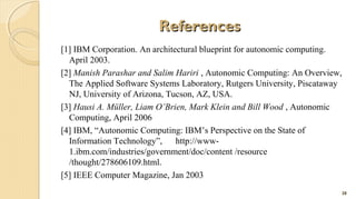 References
[1] IBM Corporation. An architectural blueprint for autonomic computing.
April 2003.
[2] Manish Parashar and Salim Hariri , Autonomic Computing: An Overview,
The Applied Software Systems Laboratory, Rutgers University, Piscataway
NJ, University of Arizona, Tucson, AZ, USA.
[3] Hausi A. Müller, Liam O’Brien, Mark Klein and Bill Wood , Autonomic
Computing, April 2006
[4] IBM, “Autonomic Computing: IBM’s Perspective on the State of
Information Technology”,
http://www1.ibm.com/industries/government/doc/content /resource
/thought/278606109.html.
[5] IEEE Computer Magazine, Jan 2003
28

 