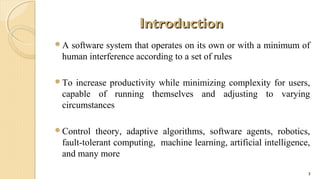 Introduction
A

software system that operates on its own or with a minimum of
human interference according to a set of rules

To

increase productivity while minimizing complexity for users,
capable of running themselves and adjusting to varying
circumstances

Control

theory, adaptive algorithms, software agents, robotics,
fault-tolerant computing, machine learning, artificial intelligence,
and many more
3

 