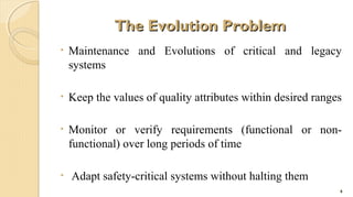 The Evolution Problem
•

Maintenance and Evolutions of critical and legacy
systems

•

Keep the values of quality attributes within desired ranges

•

Monitor or verify requirements (functional or nonfunctional) over long periods of time

•

Adapt safety-critical systems without halting them
6

 