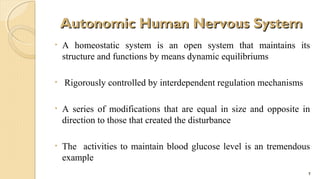 Autonomic Human Nervous System
•

•

A homeostatic system is an open system that maintains its
structure and functions by means dynamic equilibriums
Rigorously controlled by interdependent regulation mechanisms

•

A series of modifications that are equal in size and opposite in
direction to those that created the disturbance

•

The activities to maintain blood glucose level is an tremendous
example
7

 