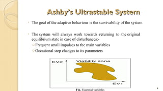 Ashby’s Ultrastable System
•

The goal of the adaptive behaviour is the survivability of the system

•

The system will always work towards returning to the original
equilibrium state in case of disturbances:o Frequent small impulses to the main variables
o Occasional step changes to its parameters

Fig. Essential variables

9

 