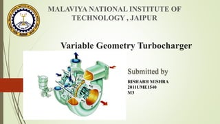 MALAVIYA NATIONAL INSTITUTE OF 
TECHNOLOGY , JAIPUR 
Variable Geometry Turbocharger 
Submitted by 
RISHABH MISHRA 
2011UME1540 
M3 
 