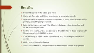 Benefits 
 No throttling loss of the waste gate valve 
 Higher air–fuel ratio and higher peak torque at low engine speeds 
 Improved vehicle accelerations without the need to resort to turbines with high 
pumping loss at high engine speeds 
 Potential for lower engine ΔP (the difference between exhaust manifold and 
intake manifold pressures) 
 Control over engine ΔP that can be used to drive EGR flow in diesel engines with 
high pressure loop (HPL) EGR systems 
 A better ability to cover a wider region of low BSFC in the engine speed–load 
domain 
 Ability to provide engine braking 
 Ability to raise exhaust temperature for after treatment system management 
 