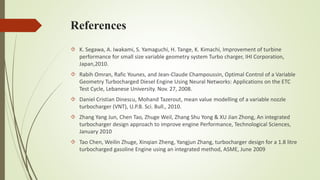References 
 K. Segawa, A. Iwakami, S. Yamaguchi, H. Tange, K. Kimachi, Improvement of turbine 
performance for small size variable geometry system Turbo charger, IHI Corporation, 
Japan,2010. 
 Rabih Omran, Rafic Younes, and Jean-Claude Champoussin, Optimal Control of a Variable 
Geometry Turbocharged Diesel Engine Using Neural Networks: Applications on the ETC 
Test Cycle, Lebanese University. Nov. 27, 2008. 
 Daniel Cristian Dinescu, Mohand Tazerout, mean value modelling of a variable nozzle 
turbocharger (VNT), U.P.B. Sci. Bull., 2010. 
 Zhang Yang Jun, Chen Tao, Zhuge Weil, Zhang Shu Yong & XU Jian Zhong, An integrated 
turbocharger design approach to improve engine Performance, Technological Sciences, 
January 2010 
 Tao Chen, Weilin Zhuge, Xinqian Zheng, Yangjun Zhang, turbocharger design for a 1.8 litre 
turbocharged gasoline Engine using an integrated method, ASME, June 2009 
 