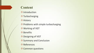 Content 
 Introduction 
 Turbocharging 
 History 
 Problems with simple turbocharging 
Working of VGT 
 Benefits 
 Designing of VGT 
 Summary and Conclusion 
 References 
Common questions 
 
