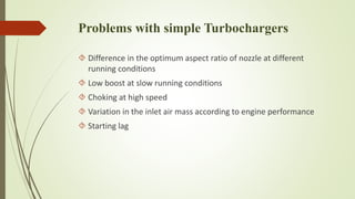 Problems with simple Turbochargers 
 Difference in the optimum aspect ratio of nozzle at different 
running conditions 
 Low boost at slow running conditions 
 Choking at high speed 
 Variation in the inlet air mass according to engine performance 
 Starting lag 
 