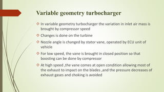 Variable geometry turbocharger 
 In variable geometry turbocharger the variation in inlet air mass is 
brought by compressor speed 
 Changes is done on the turbine 
 Nozzle angle is changed by stator vane, operated by ECU unit of 
vehicle 
 For low speed, the vane is brought in closed position so that 
boosting can be done by compressor 
 At high speed ,the vane comes at open condition allowing most of 
the exhaust to impact on the blades ,and the pressure decreases of 
exhaust gases and choking is avoided 
 