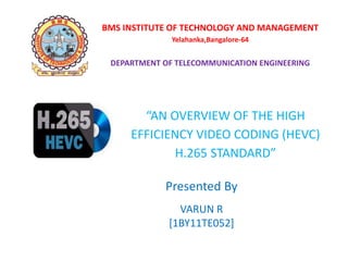 BMS INSTITUTE OF TECHNOLOGY AND MANAGEMENT
Yelahanka,Bangalore-64
DEPARTMENT OF TELECOMMUNICATION ENGINEERING
“AN OVERVIEW OF THE HIGH
EFFICIENCY VIDEO CODING (HEVC)
H.265 STANDARD”
Presented By
VARUN R
[1BY11TE052]
 