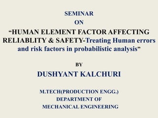 SEMINAR
ON
“HUMAN ELEMENT FACTOR AFFECTING
RELIABLITY & SAFETY-Treating Human errors
and risk factors in probabilistic analysis”
BY
DUSHYANT KALCHURI
M.TECH(PRODUCTION ENGG.)
DEPARTMENT OF
MECHANICAL ENGINEERING
 