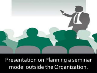 Presentation on Planning a seminar
model outside the Organization.
 