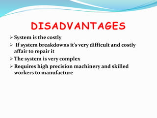 DISADVANTAGES
 System is the costly
 If system breakdowns it’s very difficult and costly
affair to repair it
 The system is very complex
 Requires high precision machinery and skilled
workers to manufacture
 