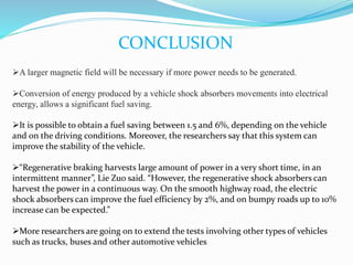 CONCLUSION
A larger magnetic field will be necessary if more power needs to be generated.
Conversion of energy produced by a vehicle shock absorbers movements into electrical
energy, allows a significant fuel saving.
It is possible to obtain a fuel saving between 1.5 and 6%, depending on the vehicle
and on the driving conditions. Moreover, the researchers say that this system can
improve the stability of the vehicle.
“Regenerative braking harvests large amount of power in a very short time, in an
intermittent manner”, Lie Zuo said. “However, the regenerative shock absorbers can
harvest the power in a continuous way. On the smooth highway road, the electric
shock absorbers can improve the fuel efficiency by 2%, and on bumpy roads up to 10%
increase can be expected.”
More researchers are going on to extend the tests involving other types of vehicles
such as trucks, buses and other automotive vehicles
 