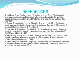 REFERENCES
1. Lei Zuo, Brian Scully, Jurgen Shestani and Yu Zhou, ‘Design and
characterization of an electromagnetic energy harvester for vehicle
suspensions’, Journal of Smart Materials and Structures, Volume 19,
Number 4.
2. Gupta A, Jendrzejczyk J A, Mulcahy T M and Hull J R , ‘Design of
electromagnetic shock absorbers’, International Journal of Mechanics &
Material Design, Volume 3, Number 3.
3. Goldner R B, Zerigian P and Hull J R, ‘A preliminary study of energy
recovery in vehicles by using regenerative magnetic shock absorbers’,
SAE Paper #2001-01-2071.
4. Pei-Sheng Zhang and Lei Zuo, ’Energy harvesting, ride comfort, and
road handling of regenerative vehicle suspensions’, ASME Journal
of Vibration and Acoustics, 2012.
5. Zhen Longxin and Wei Xiaogang , ‘Structure and Performance Analysis
of Regenerative Electromagnetic Shock Absorber’, Journal of networks,
vol. 5, no. 12, December 2010
 