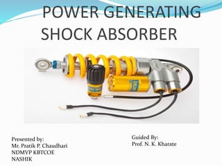 POWER GENERATING
SHOCK ABSORBER
Presented by:
Mr. Pratik P. Chaudhari
NDMVP KBTCOE
NASHIK
Guided By:
Prof. N. K. Kharate
 