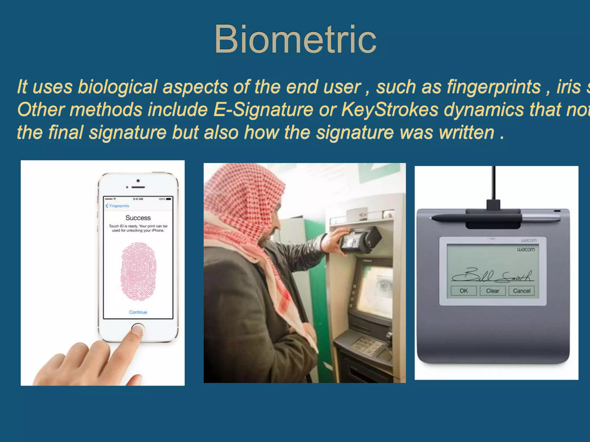 Biometric
It uses biological aspects of the end user , such as fingerprints , iris s
Other methods include E-Signature or KeyStrokes dynamics that not
the final signature but also how the signature was written .
 